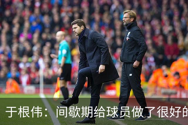 于根伟：间歇期给球员做了很好的恢复调整，全队上下要统一思想